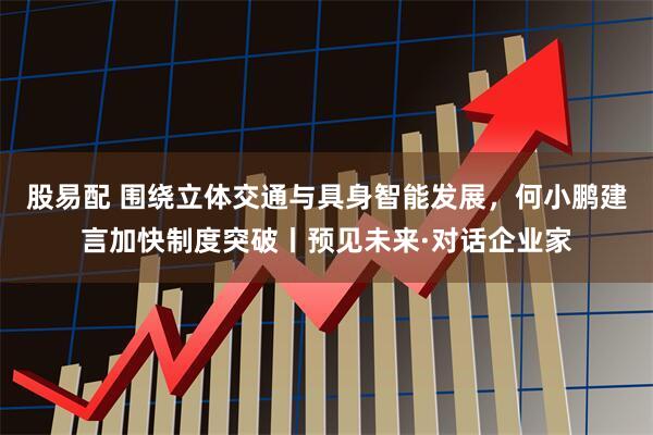 股易配 围绕立体交通与具身智能发展，何小鹏建言加快制度突破丨预见未来·对话企业家