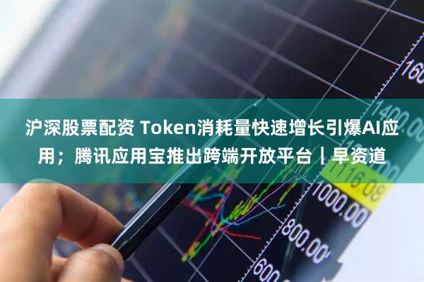 沪深股票配资 Token消耗量快速增长引爆AI应用；腾讯应用宝推出跨端开放平台｜早资道