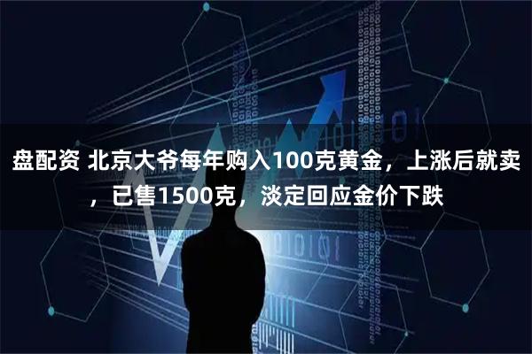 盘配资 北京大爷每年购入100克黄金，上涨后就卖，已售1500克，淡定回应金价下跌