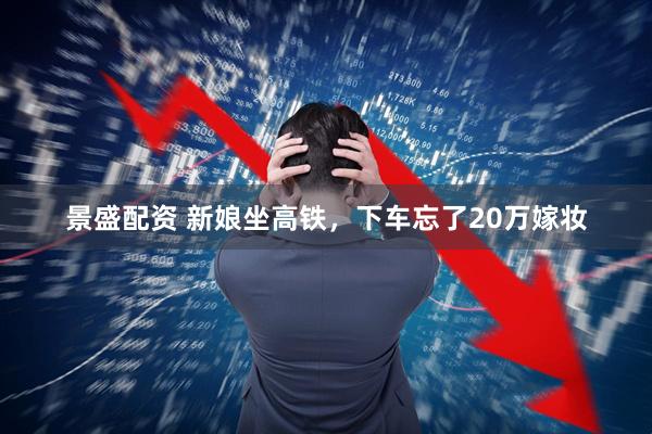 景盛配资 新娘坐高铁，下车忘了20万嫁妆