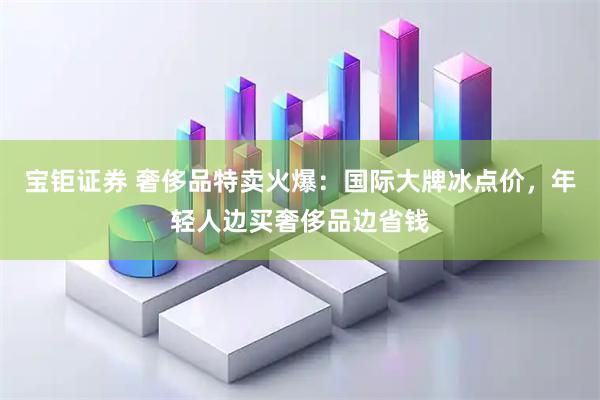 宝钜证券 奢侈品特卖火爆：国际大牌冰点价，年轻人边买奢侈品边省钱