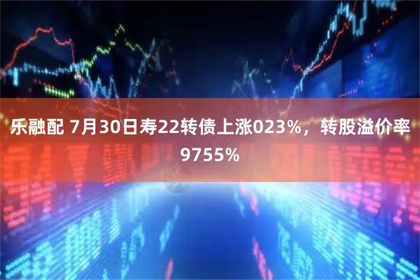 乐融配 7月30日寿22转债上涨023%，转股溢价率9755%
