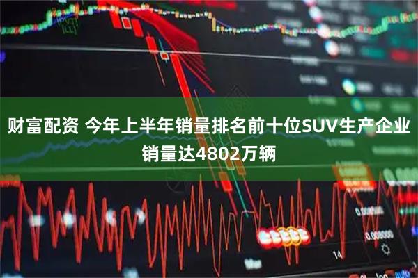 财富配资 今年上半年销量排名前十位SUV生产企业销量达4802万辆