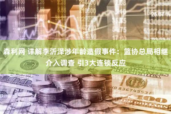 森利网 详解李沂泽涉年龄造假事件:篮协总局相继介入调查 引3大连锁反应