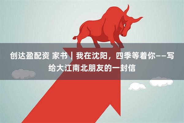 创达盈配资 家书|我在沈阳,四季等着你——写给大江南北朋友的一封信