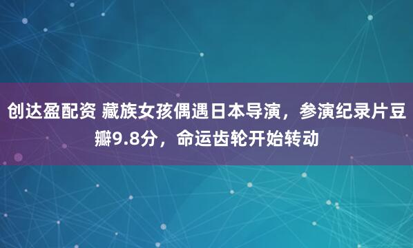 创达盈配资 藏族女孩偶遇日本导演，参演纪录片豆瓣9.8分，命运齿轮开始转动