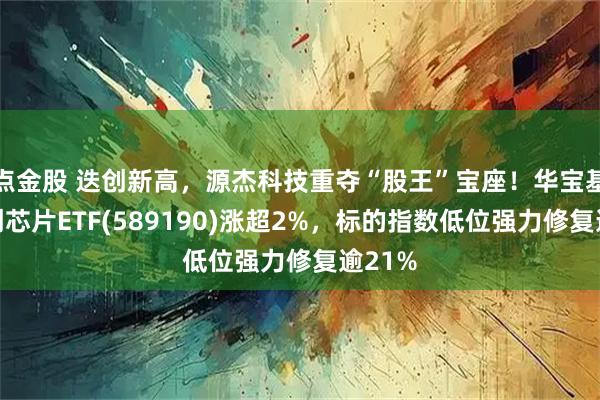 点金股 迭创新高,源杰科技重夺“股王”宝座!华宝基金科创芯片ETF(589190)涨超2%,标的指数低位强力修复逾21%