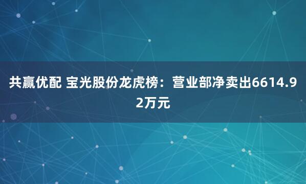 共赢优配 宝光股份龙虎榜：营业部净卖出6614.92万元