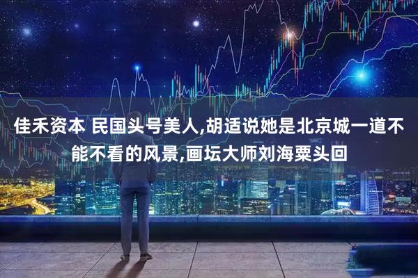 佳禾资本 民国头号美人,胡适说她是北京城一道不能不看的风景,画坛大师刘海粟头回