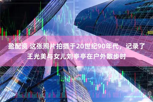 盈配资 这张照片拍摄于20世纪90年代，记录了王光美与女儿刘亭亭在户外散步时