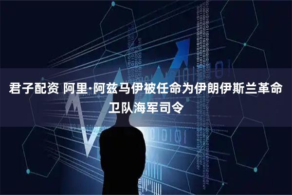 君子配资 阿里·阿兹马伊被任命为伊朗伊斯兰革命卫队海军司令