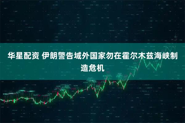 华星配资 伊朗警告域外国家勿在霍尔木兹海峡制造危机