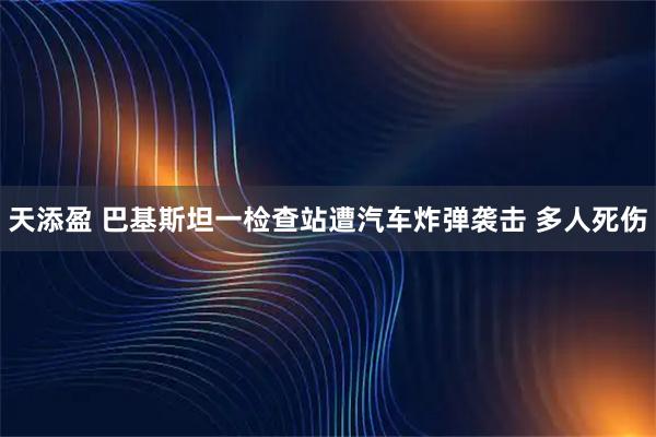 天添盈 巴基斯坦一检查站遭汽车炸弹袭击 多人死伤