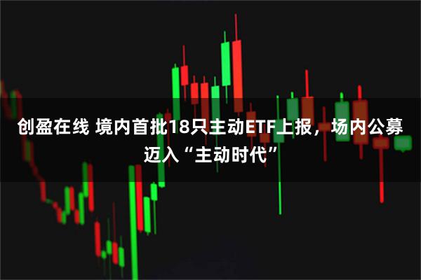 创盈在线 境内首批18只主动ETF上报，场内公募迈入“主动时代”