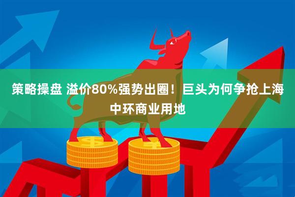 策略操盘 溢价80%强势出圈!巨头为何争抢上海中环商业用地