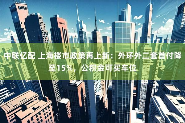 中联亿配 上海楼市政策再上新：外环外二套首付降至15%，公积金可买车位