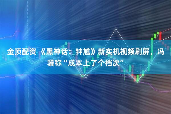金顶配资 《黑神话:钟馗》新实机视频刷屏,冯骥称“成本上了个档次”