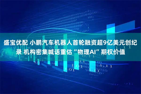 盛宝优配 小鹏汽车机器人首轮融资超9亿美元创纪录 机构密集喊话重估“物理AI”期权价值
