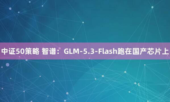 中证50策略 智谱：GLM-5.3-Flash跑在国产芯片上