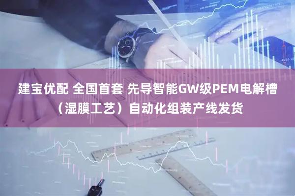 建宝优配 全国首套 先导智能GW级PEM电解槽（湿膜工艺）自动化组装产线发货