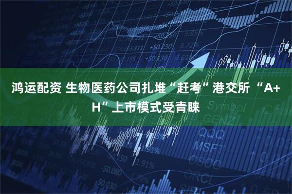 鸿运配资 生物医药公司扎堆“赶考”港交所 “A+H”上市模式受青睐
