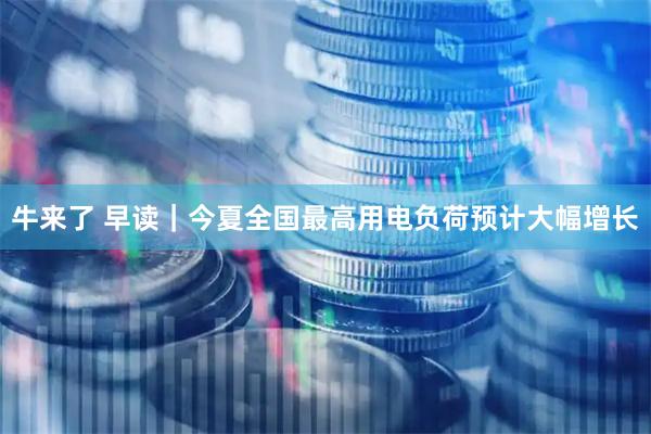牛来了 早读｜今夏全国最高用电负荷预计大幅增长