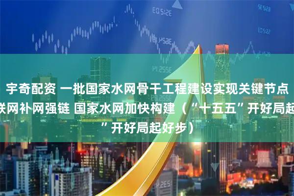 宇奇配资 一批国家水网骨干工程建设实现关键节点目标 联网补网强链 国家水网加快构建（“十五五”开好局起好步）