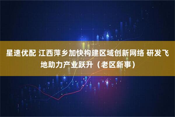 星速优配 江西萍乡加快构建区域创新网络 研发飞地助力产业跃升（老区新事）